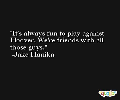 It's always fun to play against Hoover. We're friends with all those guys. -Jake Hanika