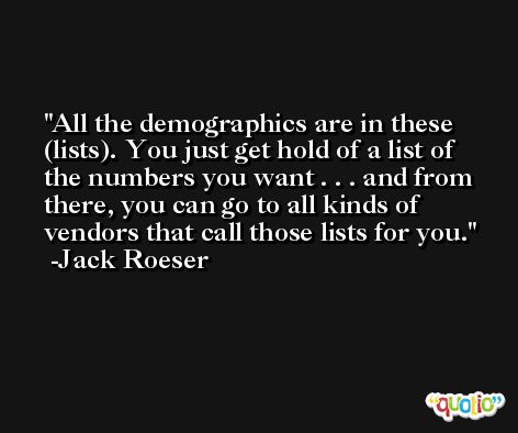 All the demographics are in these (lists). You just get hold of a list of the numbers you want . . . and from there, you can go to all kinds of vendors that call those lists for you. -Jack Roeser