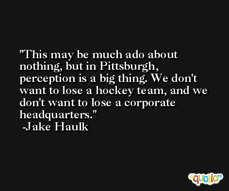 This may be much ado about nothing, but in Pittsburgh, perception is a big thing. We don't want to lose a hockey team, and we don't want to lose a corporate headquarters. -Jake Haulk