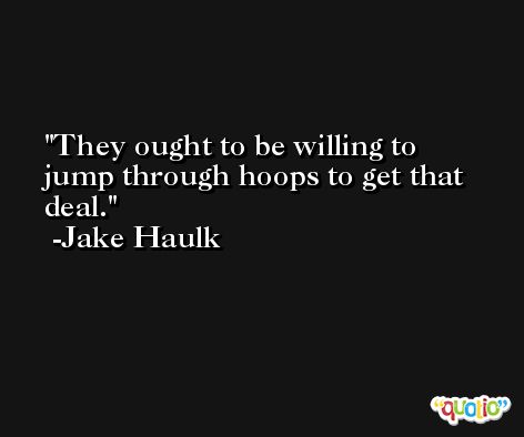 They ought to be willing to jump through hoops to get that deal. -Jake Haulk