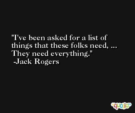 I've been asked for a list of things that these folks need, ... They need everything. -Jack Rogers