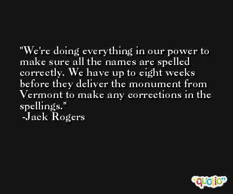 We're doing everything in our power to make sure all the names are spelled correctly. We have up to eight weeks before they deliver the monument from Vermont to make any corrections in the spellings. -Jack Rogers