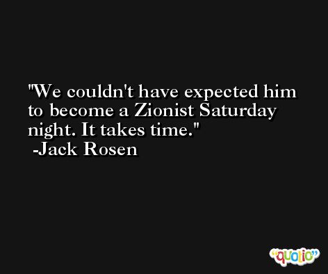 We couldn't have expected him to become a Zionist Saturday night. It takes time. -Jack Rosen