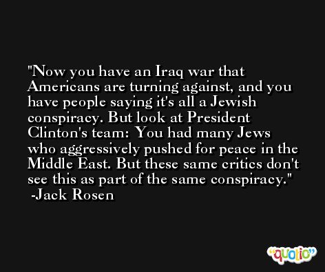 Now you have an Iraq war that Americans are turning against, and you have people saying it's all a Jewish conspiracy. But look at President Clinton's team: You had many Jews who aggressively pushed for peace in the Middle East. But these same critics don't see this as part of the same conspiracy. -Jack Rosen