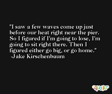 I saw a few waves come up just before our heat right near the pier. So I figured if I'm going to lose, I'm going to sit right there. Then I figured either go big, or go home. -Jake Kirschenbaum