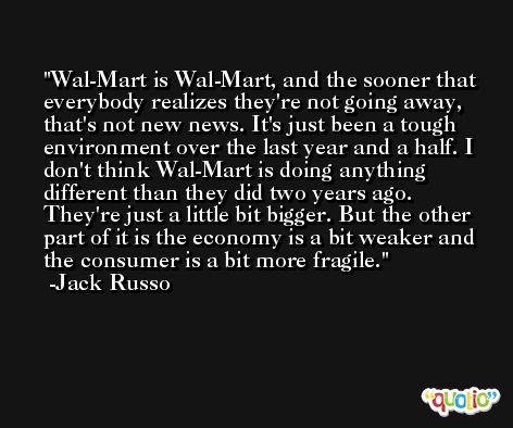 Wal-Mart is Wal-Mart, and the sooner that everybody realizes they're not going away, that's not new news. It's just been a tough environment over the last year and a half. I don't think Wal-Mart is doing anything different than they did two years ago. They're just a little bit bigger. But the other part of it is the economy is a bit weaker and the consumer is a bit more fragile. -Jack Russo