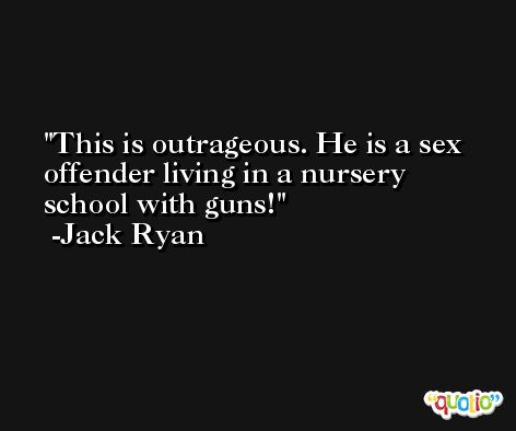 This is outrageous. He is a sex offender living in a nursery school with guns! -Jack Ryan