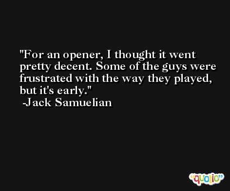 For an opener, I thought it went pretty decent. Some of the guys were frustrated with the way they played, but it's early. -Jack Samuelian