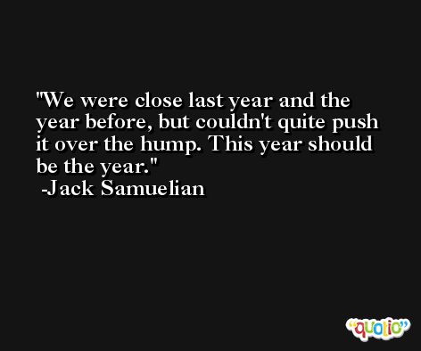 We were close last year and the year before, but couldn't quite push it over the hump. This year should be the year. -Jack Samuelian