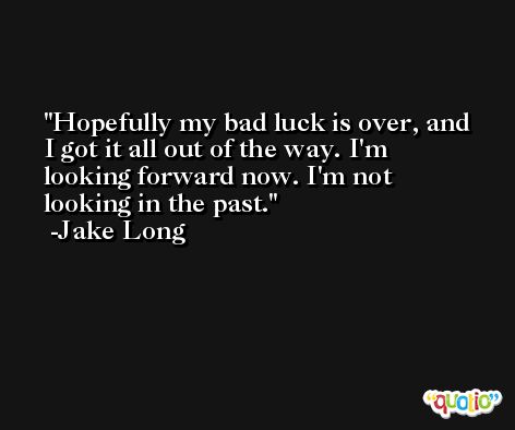 Hopefully my bad luck is over, and I got it all out of the way. I'm looking forward now. I'm not looking in the past. -Jake Long