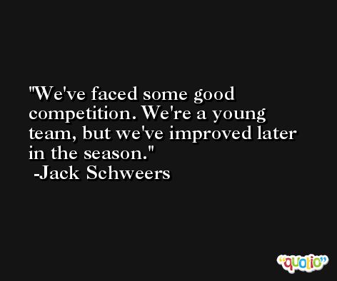We've faced some good competition. We're a young team, but we've improved later in the season. -Jack Schweers
