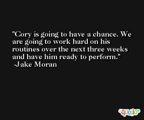 Cory is going to have a chance. We are going to work hard on his routines over the next three weeks and have him ready to perform. -Jake Moran