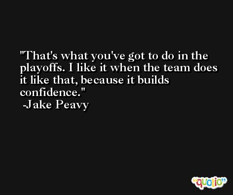 That's what you've got to do in the playoffs. I like it when the team does it like that, because it builds confidence. -Jake Peavy