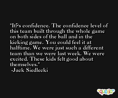 It?s confidence. The confidence level of this team built through the whole game on both sides of the ball and in the kicking game. You could feel it at halftime. We were just such a different team than we were last week. We were excited. These kids felt good about themselves. -Jack Siedlecki