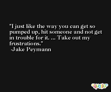 I just like the way you can get so pumped up, hit someone and not get in trouble for it. ... Take out my frustrations. -Jake Peymann