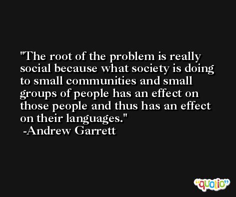 The root of the problem is really social because what society is doing to small communities and small groups of people has an effect on those people and thus has an effect on their languages. -Andrew Garrett