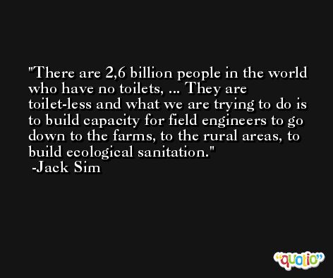 There are 2,6 billion people in the world who have no toilets, ... They are toilet-less and what we are trying to do is to build capacity for field engineers to go down to the farms, to the rural areas, to build ecological sanitation. -Jack Sim