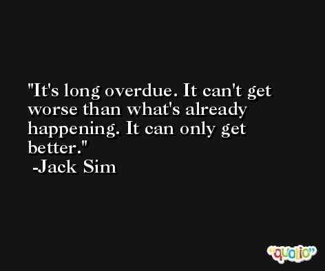 It's long overdue. It can't get worse than what's already happening. It can only get better. -Jack Sim