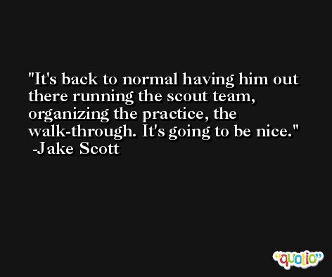 It's back to normal having him out there running the scout team, organizing the practice, the walk-through. It's going to be nice. -Jake Scott