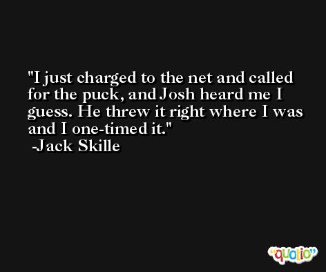 I just charged to the net and called for the puck, and Josh heard me I guess. He threw it right where I was and I one-timed it. -Jack Skille