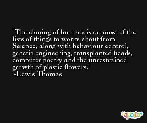 The cloning of humans is on most of the lists of things to worry about from Science, along with behaviour control, genetic engineering, transplanted heads, computer poetry and the unrestrained growth of plastic flowers. -Lewis Thomas