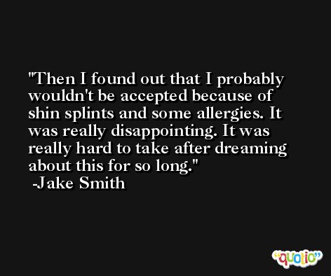 Then I found out that I probably wouldn't be accepted because of shin splints and some allergies. It was really disappointing. It was really hard to take after dreaming about this for so long. -Jake Smith