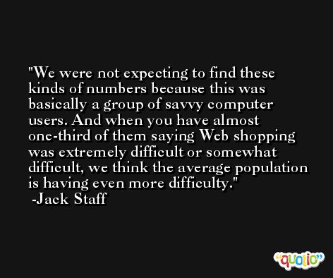 We were not expecting to find these kinds of numbers because this was basically a group of savvy computer users. And when you have almost one-third of them saying Web shopping was extremely difficult or somewhat difficult, we think the average population is having even more difficulty. -Jack Staff