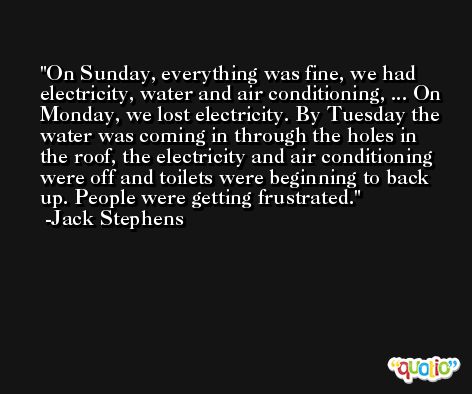 On Sunday, everything was fine, we had electricity, water and air conditioning, ... On Monday, we lost electricity. By Tuesday the water was coming in through the holes in the roof, the electricity and air conditioning were off and toilets were beginning to back up. People were getting frustrated. -Jack Stephens