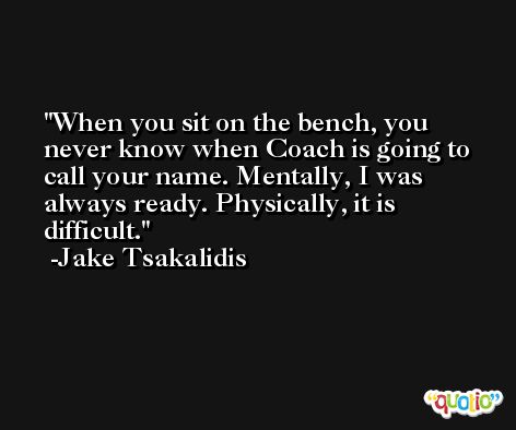 When you sit on the bench, you never know when Coach is going to call your name. Mentally, I was always ready. Physically, it is difficult. -Jake Tsakalidis