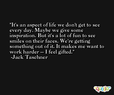 It's an aspect of life we don't get to see every day. Maybe we give some inspiration. But it's a lot of fun to see smiles on their faces. We're getting something out of it. It makes me want to work harder -- I feel gifted. -Jack Taschner