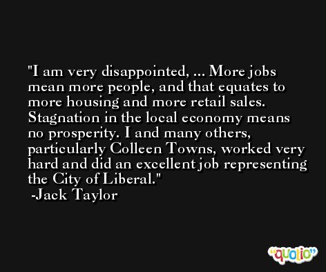 I am very disappointed, ... More jobs mean more people, and that equates to more housing and more retail sales. Stagnation in the local economy means no prosperity. I and many others, particularly Colleen Towns, worked very hard and did an excellent job representing the City of Liberal. -Jack Taylor