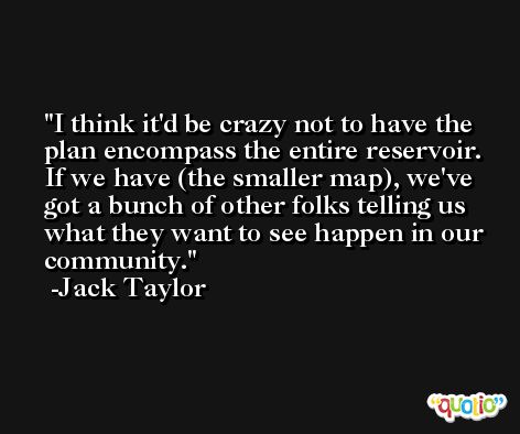 I think it'd be crazy not to have the plan encompass the entire reservoir. If we have (the smaller map), we've got a bunch of other folks telling us what they want to see happen in our community. -Jack Taylor