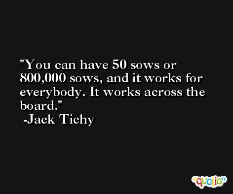 You can have 50 sows or 800,000 sows, and it works for everybody. It works across the board. -Jack Tichy