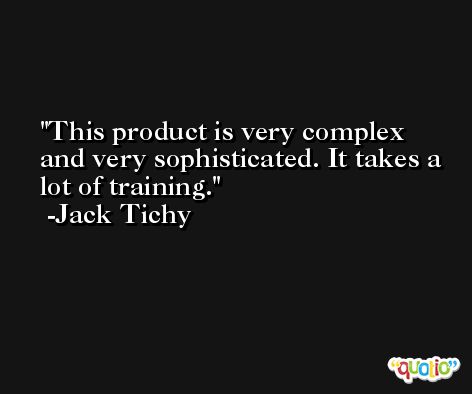 This product is very complex and very sophisticated. It takes a lot of training. -Jack Tichy