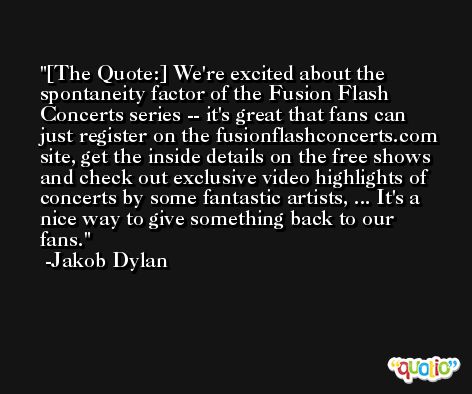 [The Quote:] We're excited about the spontaneity factor of the Fusion Flash Concerts series -- it's great that fans can just register on the fusionflashconcerts.com site, get the inside details on the free shows and check out exclusive video highlights of concerts by some fantastic artists, ... It's a nice way to give something back to our fans. -Jakob Dylan