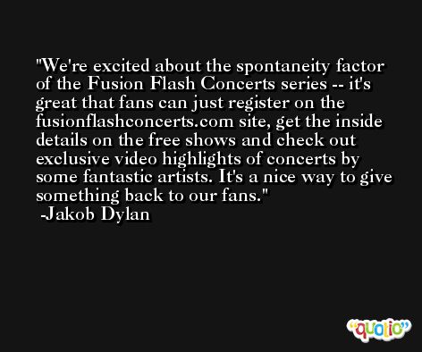 We're excited about the spontaneity factor of the Fusion Flash Concerts series -- it's great that fans can just register on the fusionflashconcerts.com site, get the inside details on the free shows and check out exclusive video highlights of concerts by some fantastic artists. It's a nice way to give something back to our fans. -Jakob Dylan