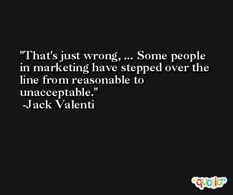 That's just wrong, ... Some people in marketing have stepped over the line from reasonable to unacceptable. -Jack Valenti