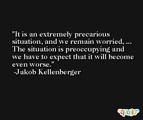 It is an extremely precarious situation, and we remain worried, ... The situation is preoccupying and we have to expect that it will become even worse. -Jakob Kellenberger
