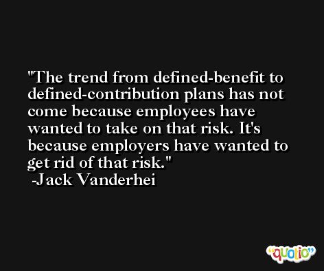 The trend from defined-benefit to defined-contribution plans has not come because employees have wanted to take on that risk. It's because employers have wanted to get rid of that risk. -Jack Vanderhei
