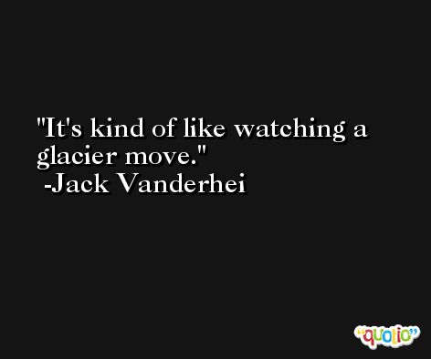 It's kind of like watching a glacier move. -Jack Vanderhei