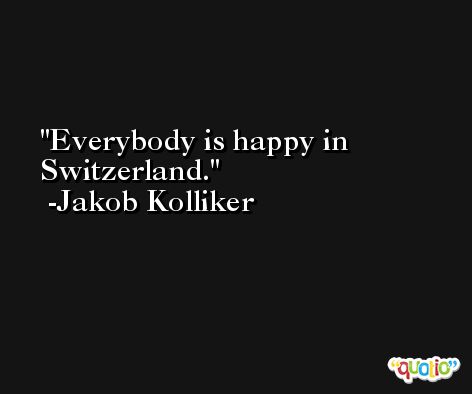Everybody is happy in Switzerland. -Jakob Kolliker