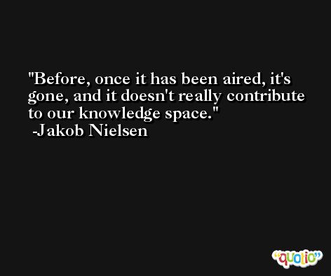 Before, once it has been aired, it's gone, and it doesn't really contribute to our knowledge space. -Jakob Nielsen