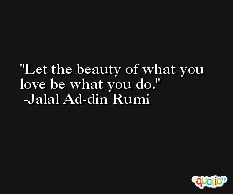 Let the beauty of what you love be what you do. -Jalal Ad-din Rumi