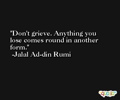 Don't grieve. Anything you lose comes round in another form. -Jalal Ad-din Rumi