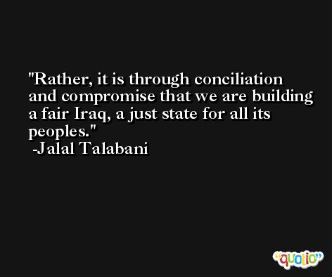 Rather, it is through conciliation and compromise that we are building a fair Iraq, a just state for all its peoples. -Jalal Talabani