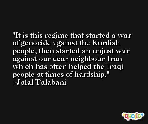 It is this regime that started a war of genocide against the Kurdish people, then started an unjust war against our dear neighbour Iran which has often helped the Iraqi people at times of hardship. -Jalal Talabani