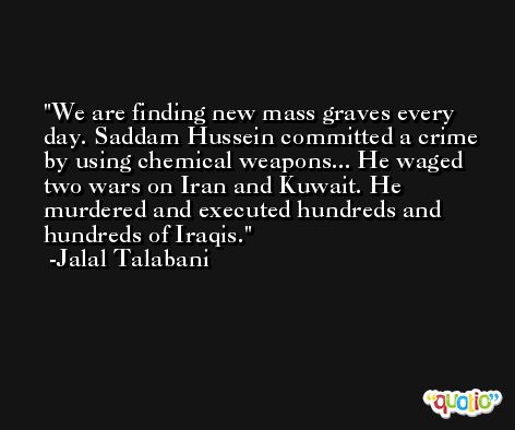 We are finding new mass graves every day. Saddam Hussein committed a crime by using chemical weapons... He waged two wars on Iran and Kuwait. He murdered and executed hundreds and hundreds of Iraqis. -Jalal Talabani