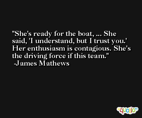 She's ready for the boat, ... She said, 'I understand, but I trust you.' Her enthusiasm is contagious. She's the driving force if this team. -James Mathews