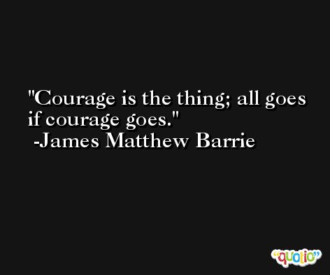 Courage is the thing; all goes if courage goes. -James Matthew Barrie