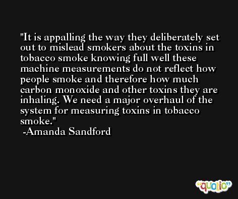 It is appalling the way they deliberately set out to mislead smokers about the toxins in tobacco smoke knowing full well these machine measurements do not reflect how people smoke and therefore how much carbon monoxide and other toxins they are inhaling. We need a major overhaul of the system for measuring toxins in tobacco smoke. -Amanda Sandford